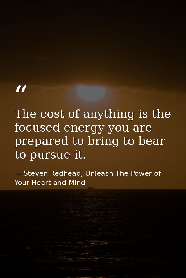 The cost of anything is the focused energy you are prepared to bring to bear to pursue it. — Steven Redhead, Unleash The Power of Your Heart and Mind