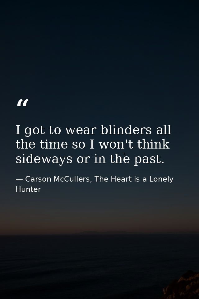 I got to wear blinders all the time so I won't think sideways or in the past. — Carson McCullers, The Heart is a Lonely Hunter