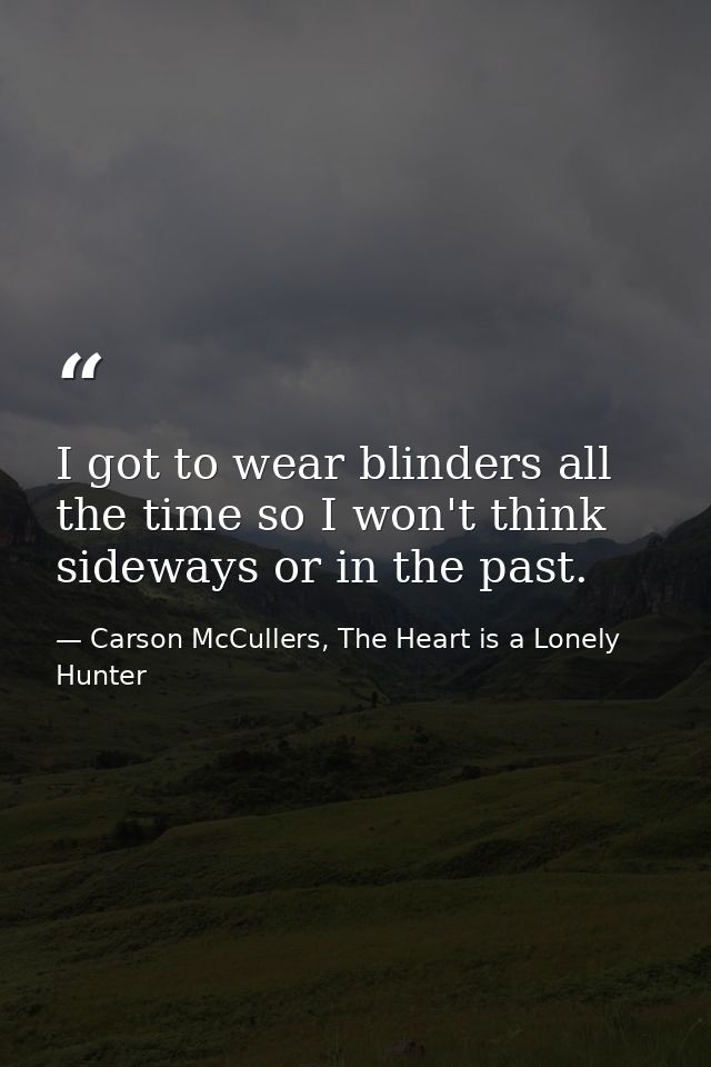 I got to wear blinders all the time so I won't think sideways or in the past. — Carson McCullers, The Heart is a Lonely Hunter