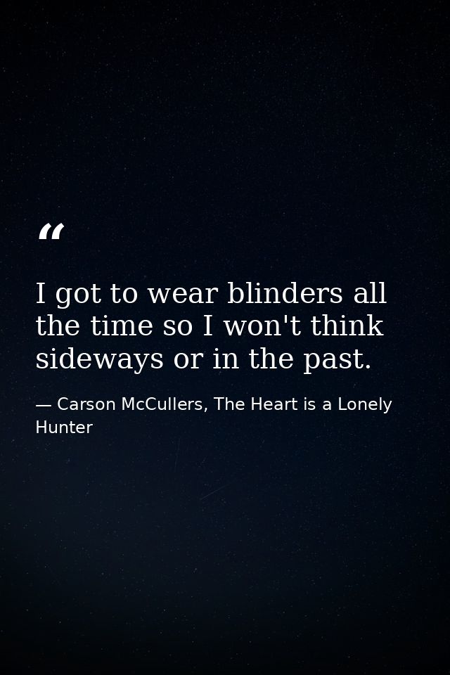 I got to wear blinders all the time so I won't think sideways or in the past. — Carson McCullers, The Heart is a Lonely Hunter