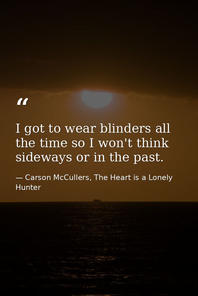I got to wear blinders all the time so I won't think sideways or in the past. — Carson McCullers, The Heart is a Lonely Hunter
