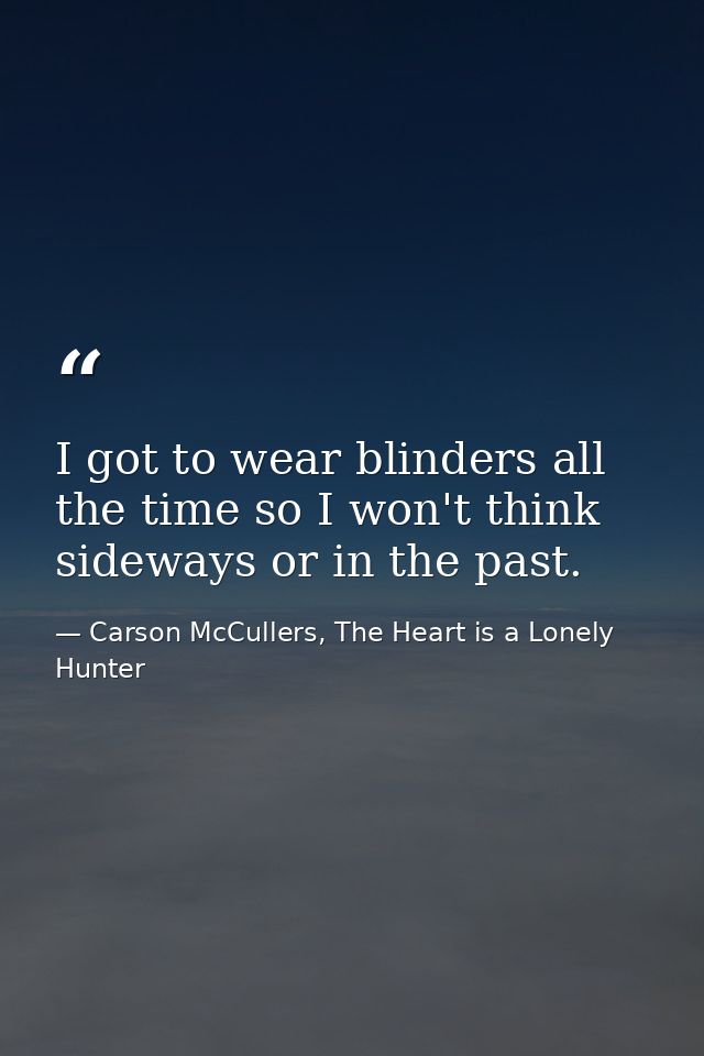 I got to wear blinders all the time so I won't think sideways or in the past. — Carson McCullers, The Heart is a Lonely Hunter