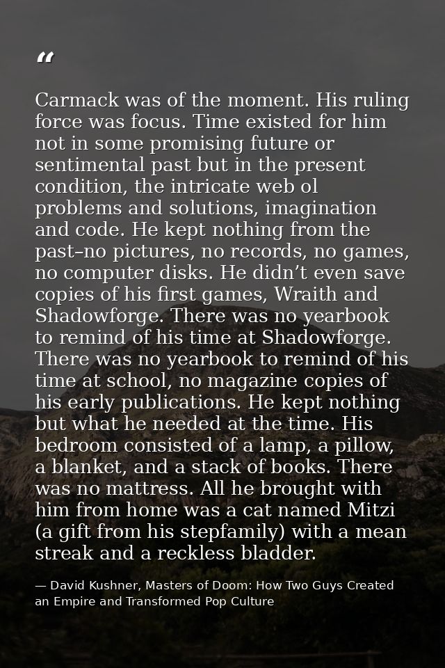Carmack was of the moment. His ruling force was focus. Time existed for him not in some promising future or sentimental  — David Kushner, Masters of Doom: How Two Guys Created an Empire and Transformed Pop Culture