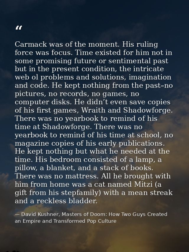 Carmack was of the moment. His ruling force was focus. Time existed for him not in some promising future or sentimental  — David Kushner, Masters of Doom: How Two Guys Created an Empire and Transformed Pop Culture