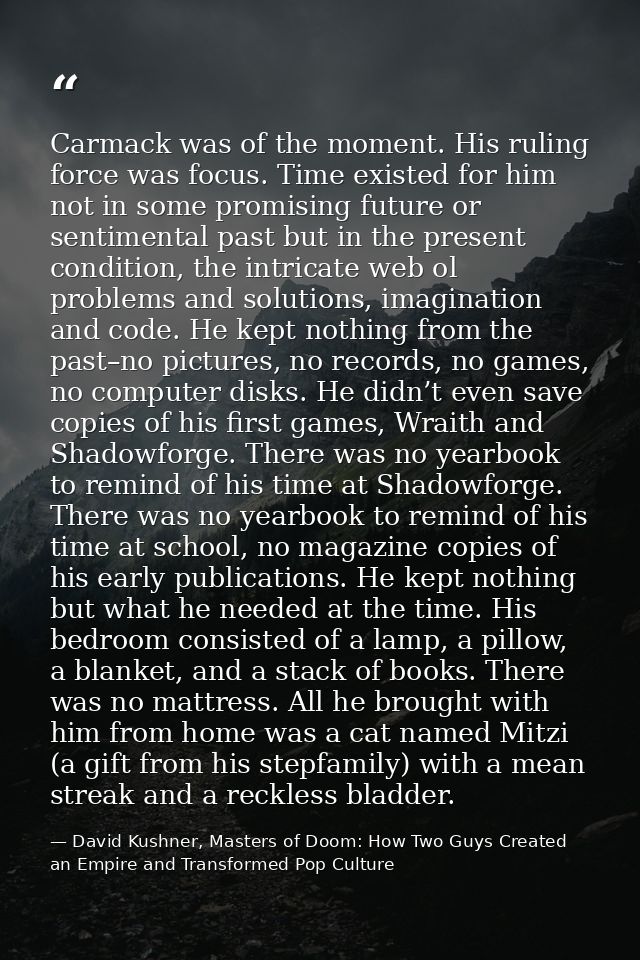 Carmack was of the moment. His ruling force was focus. Time existed for him not in some promising future or sentimental  — David Kushner, Masters of Doom: How Two Guys Created an Empire and Transformed Pop Culture