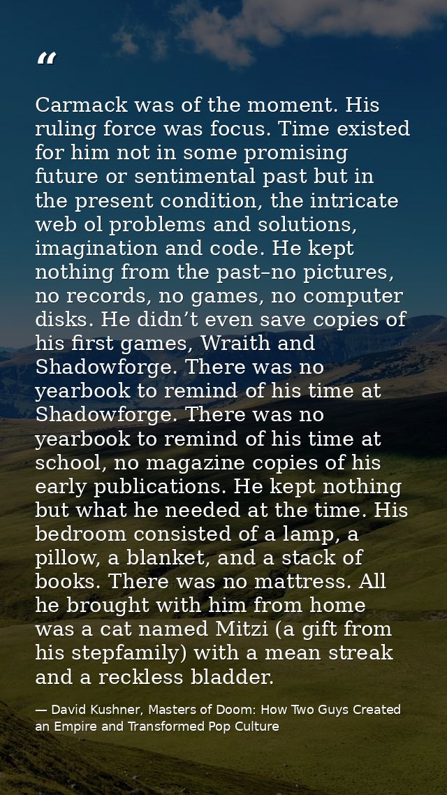 Carmack was of the moment. His ruling force was focus. Time existed for him not in some promising future or sentimental  — David Kushner, Masters of Doom: How Two Guys Created an Empire and Transformed Pop Culture