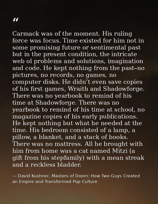 Carmack was of the moment. His ruling force was focus. Time existed for him not in some promising future or sentimental  — David Kushner, Masters of Doom: How Two Guys Created an Empire and Transformed Pop Culture