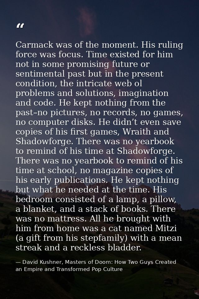 Carmack was of the moment. His ruling force was focus. Time existed for him not in some promising future or sentimental  — David Kushner, Masters of Doom: How Two Guys Created an Empire and Transformed Pop Culture