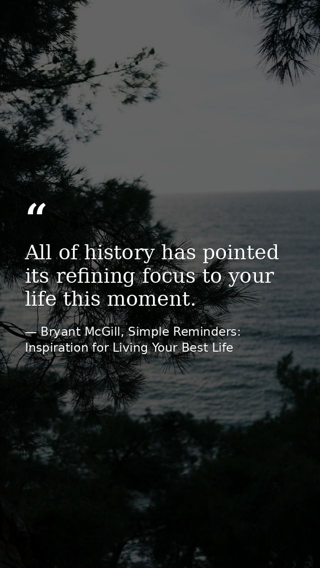 All of history has pointed its refining focus to your life this moment. — Bryant McGill, Simple Reminders: Inspiration for Living Your Best Life
