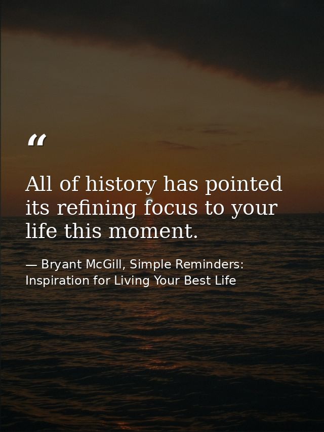 All of history has pointed its refining focus to your life this moment. — Bryant McGill, Simple Reminders: Inspiration for Living Your Best Life