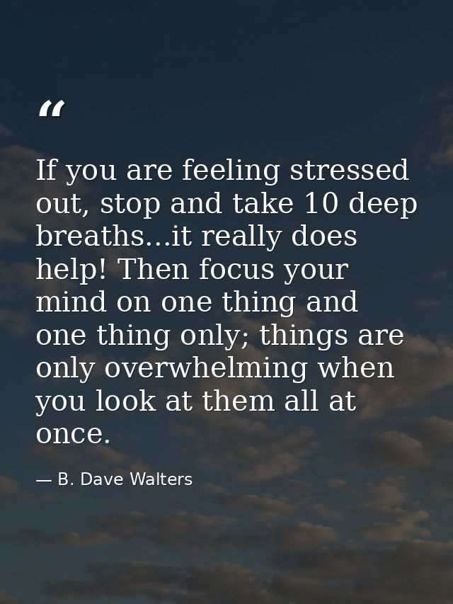 If you are feeling stressed out, stop and take 10 deep breaths...it really does help! Then focus your mind on one thing  — B. Dave Walters