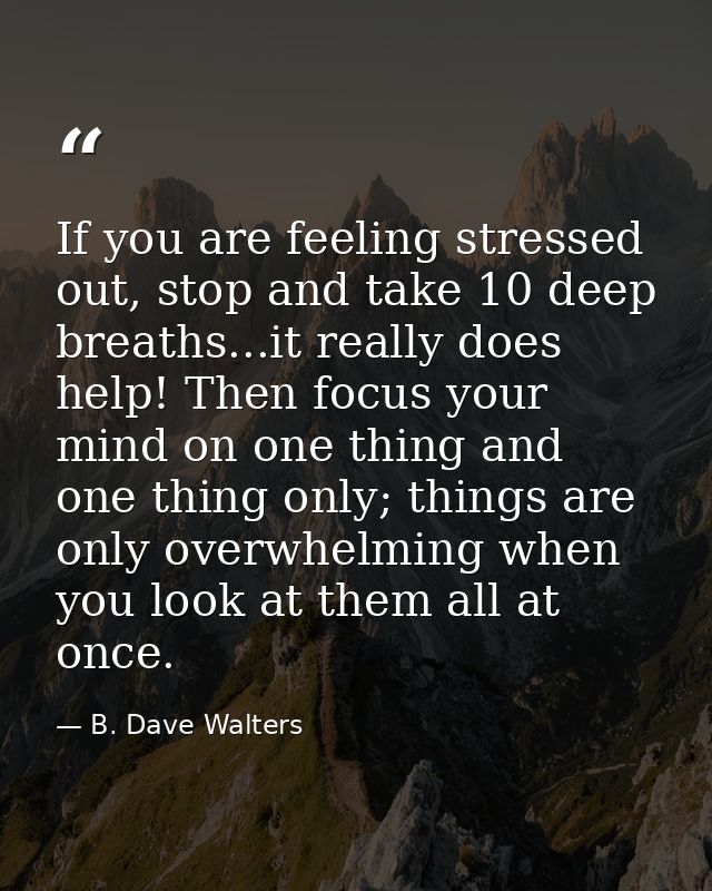 If you are feeling stressed out, stop and take 10 deep breaths...it really does help! Then focus your mind on one thing  — B. Dave Walters