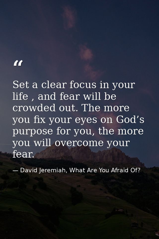Set a clear focus in your life , and fear will be crowded out. The more you fix your eyes on God’s purpose for you, the  — David Jeremiah, What Are You Afraid Of?