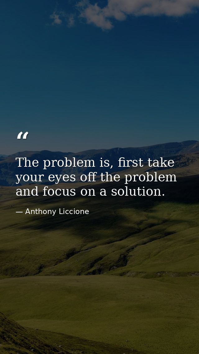 The problem is, first take your eyes off the problem and focus on a solution. — Anthony Liccione