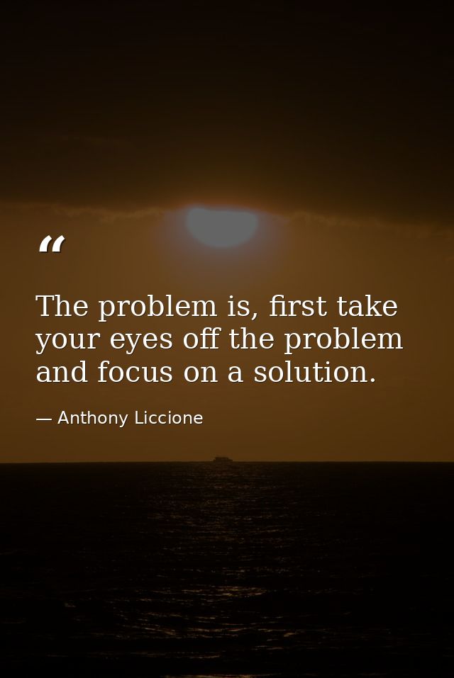 The problem is, first take your eyes off the problem and focus on a solution. — Anthony Liccione