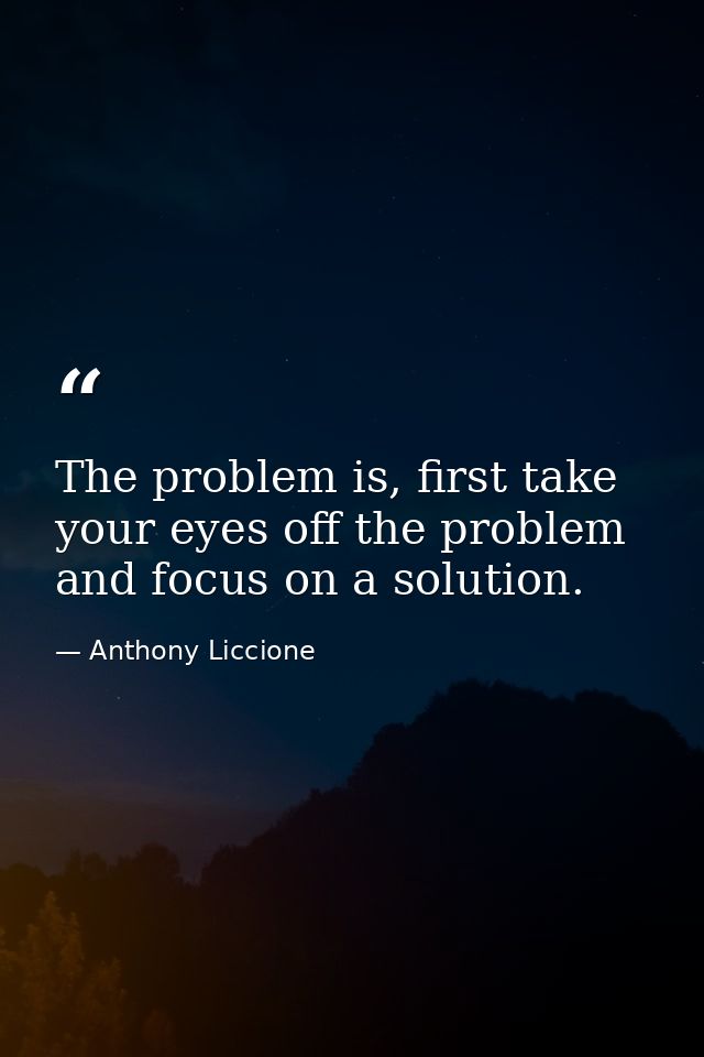 The problem is, first take your eyes off the problem and focus on a solution. — Anthony Liccione