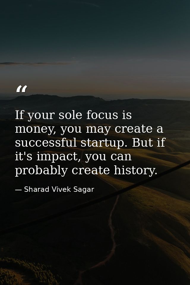 If your sole focus is money, you may create a successful startup. But if it's impact, you can probably create history. — Sharad Vivek Sagar