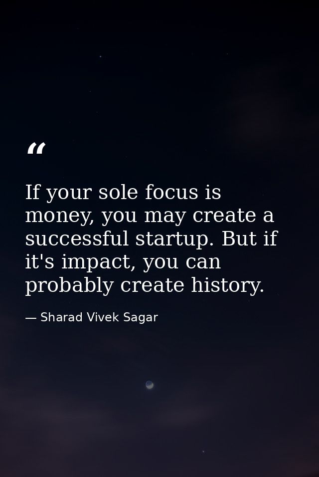 If your sole focus is money, you may create a successful startup. But if it's impact, you can probably create history. — Sharad Vivek Sagar