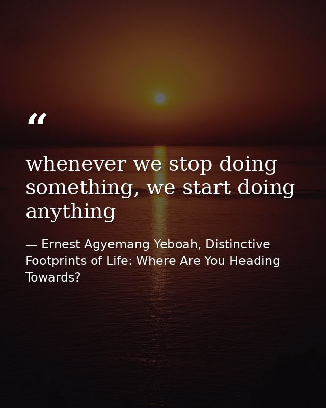 whenever we stop doing something, we start doing anything — Ernest Agyemang Yeboah, Distinctive Footprints of Life: Where Are You Heading Towards?