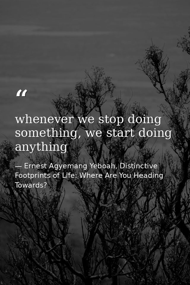 whenever we stop doing something, we start doing anything — Ernest Agyemang Yeboah, Distinctive Footprints of Life: Where Are You Heading Towards?