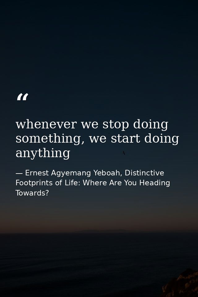 whenever we stop doing something, we start doing anything — Ernest Agyemang Yeboah, Distinctive Footprints of Life: Where Are You Heading Towards?