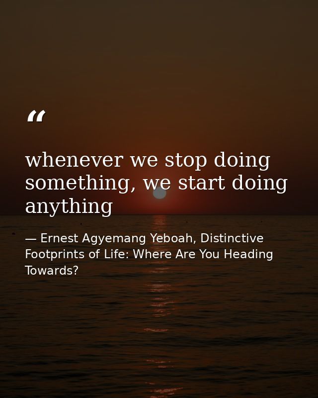 whenever we stop doing something, we start doing anything — Ernest Agyemang Yeboah, Distinctive Footprints of Life: Where Are You Heading Towards?