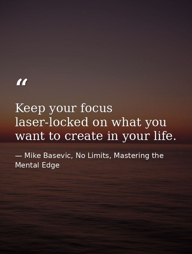 Keep your focus laser-locked on what you want to create in your life. — Mike Basevic, No Limits, Mastering the Mental Edge