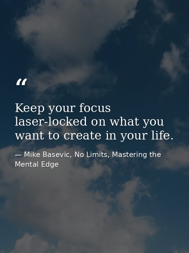 Keep your focus laser-locked on what you want to create in your life. — Mike Basevic, No Limits, Mastering the Mental Edge