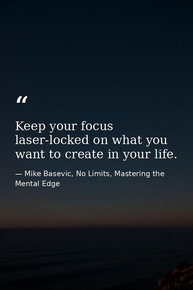 Keep your focus laser-locked on what you want to create in your life. — Mike Basevic, No Limits, Mastering the Mental Edge