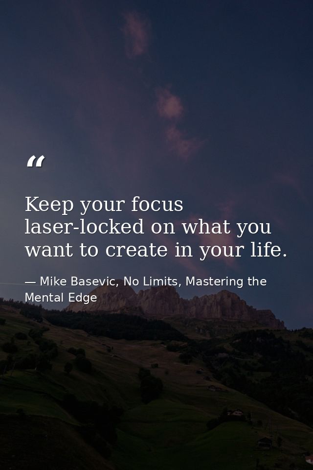 Keep your focus laser-locked on what you want to create in your life. — Mike Basevic, No Limits, Mastering the Mental Edge