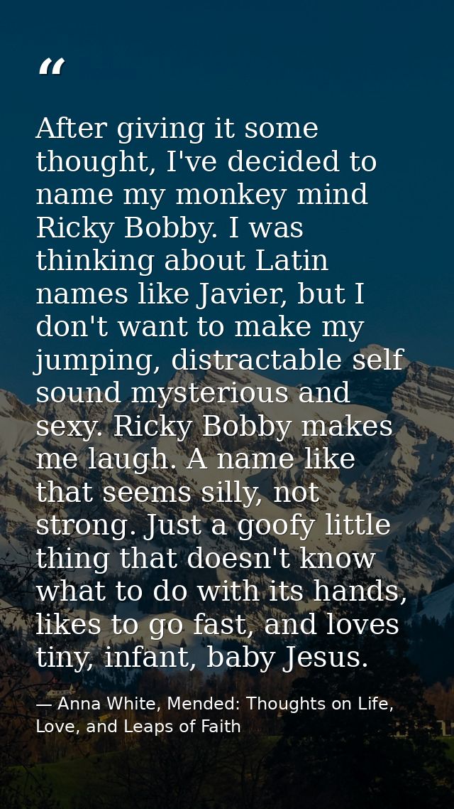 After giving it some thought, I've decided to name my monkey mind Ricky Bobby. I was thinking about Latin names like Jav — Anna White, Mended: Thoughts on Life, Love, and Leaps of Faith