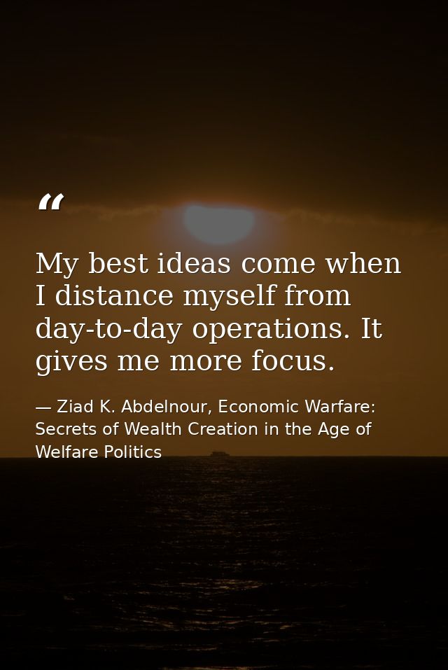 My best ideas come when I distance myself from day-to-day operations. It gives me more focus. — Ziad K. Abdelnour, Economic Warfare: Secrets of Wealth Creation in the Age of Welfare Politics