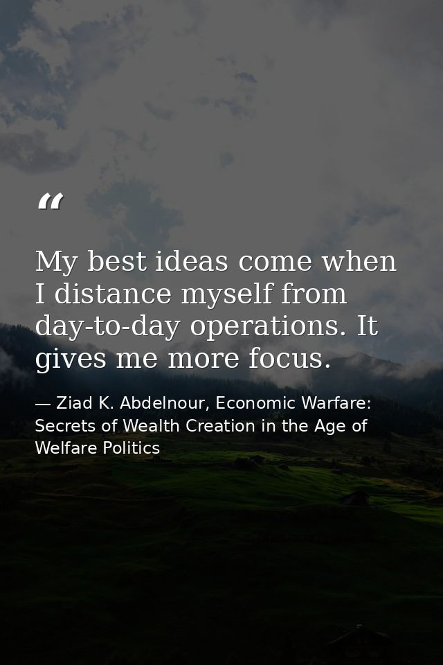 My best ideas come when I distance myself from day-to-day operations. It gives me more focus. — Ziad K. Abdelnour, Economic Warfare: Secrets of Wealth Creation in the Age of Welfare Politics