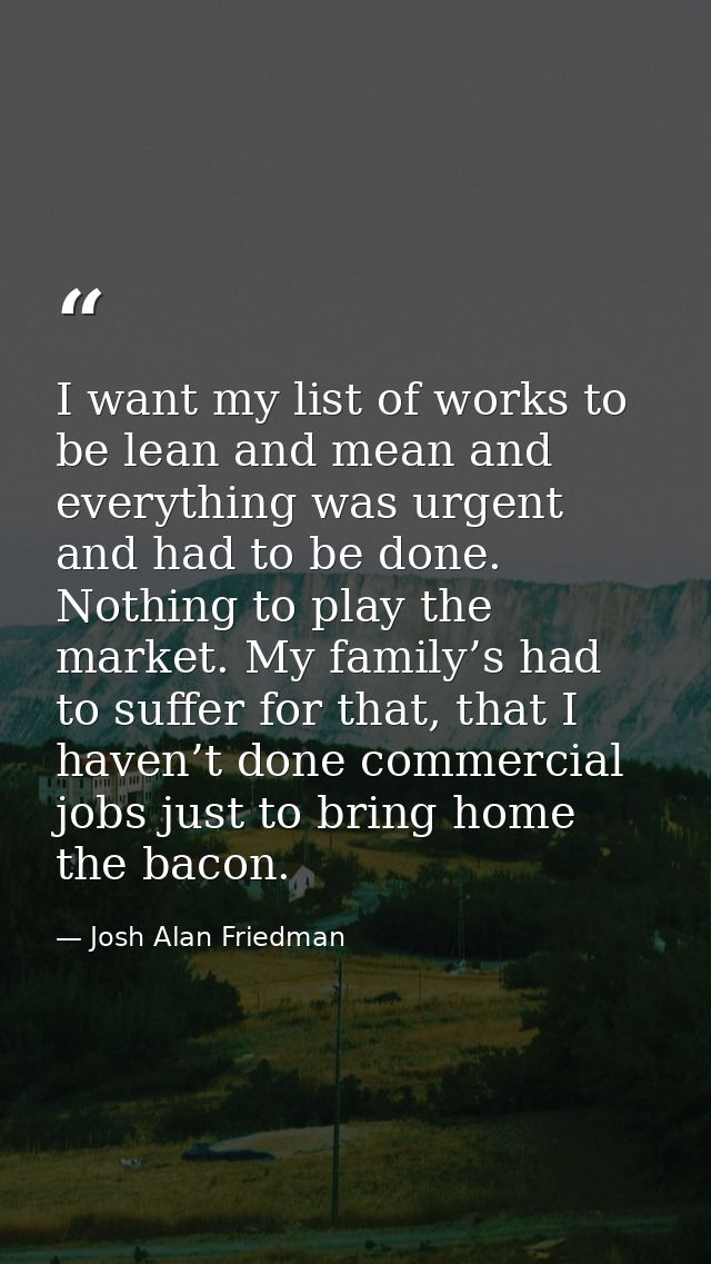 I want my list of works to be lean and mean and everything was urgent and had to be done. Nothing to play the market. My — Josh Alan Friedman
