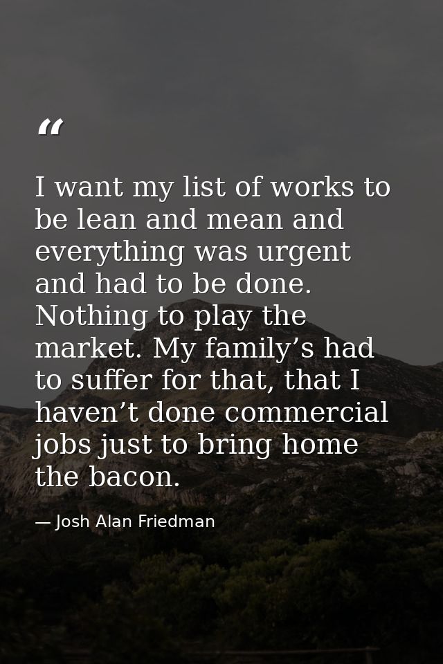 I want my list of works to be lean and mean and everything was urgent and had to be done. Nothing to play the market. My — Josh Alan Friedman