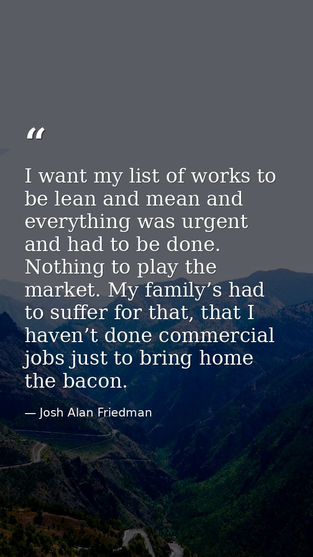 I want my list of works to be lean and mean and everything was urgent and had to be done. Nothing to play the market. My — Josh Alan Friedman
