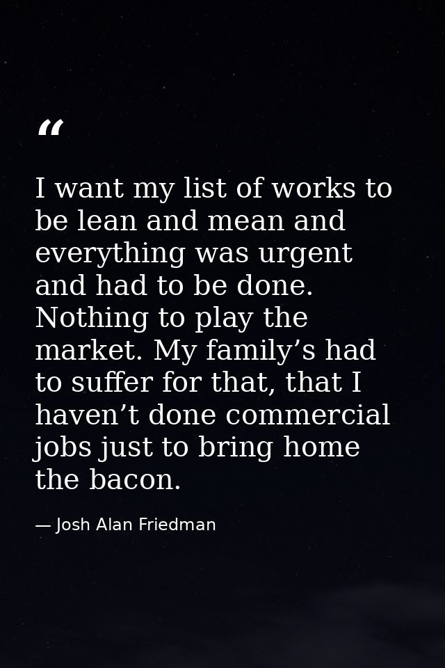 I want my list of works to be lean and mean and everything was urgent and had to be done. Nothing to play the market. My — Josh Alan Friedman