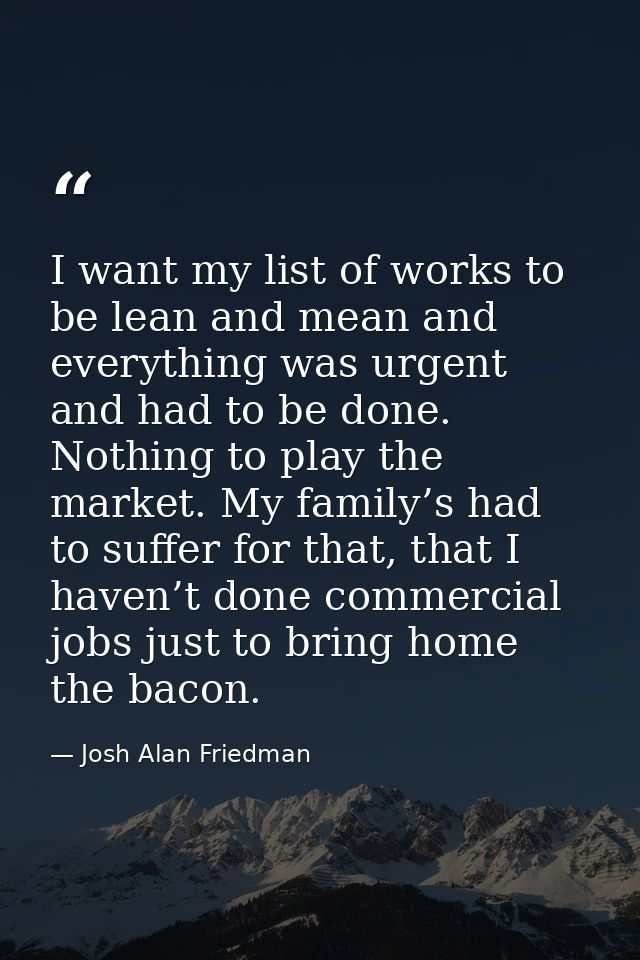 I want my list of works to be lean and mean and everything was urgent and had to be done. Nothing to play the market. My — Josh Alan Friedman