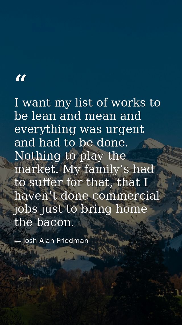 I want my list of works to be lean and mean and everything was urgent and had to be done. Nothing to play the market. My — Josh Alan Friedman