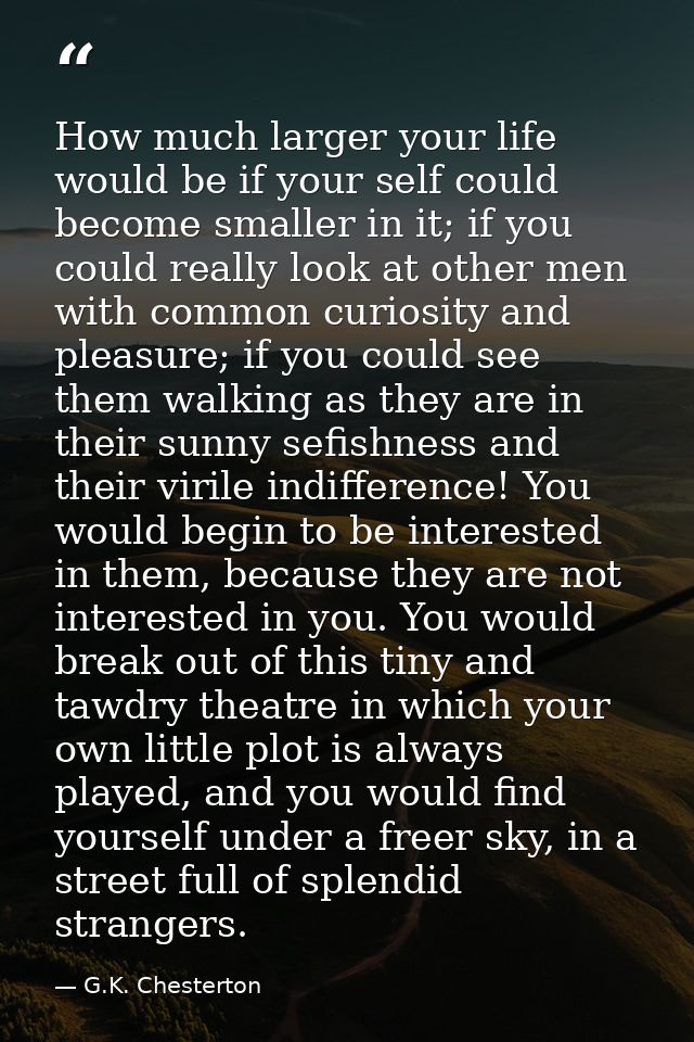 How much larger your life would be if your self could become smaller in it; if you could really look at other men with c — G.K. Chesterton