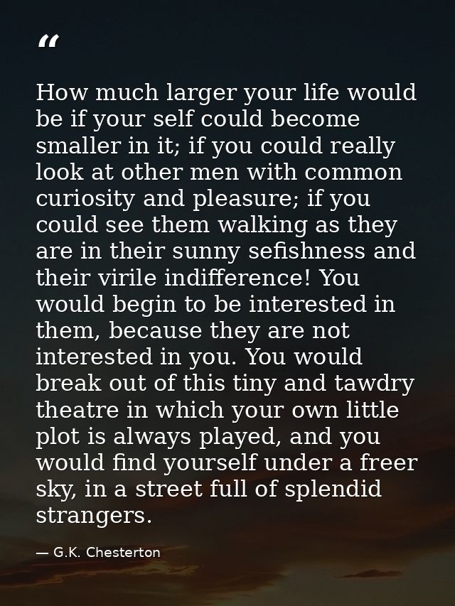 How much larger your life would be if your self could become smaller in it; if you could really look at other men with c — G.K. Chesterton