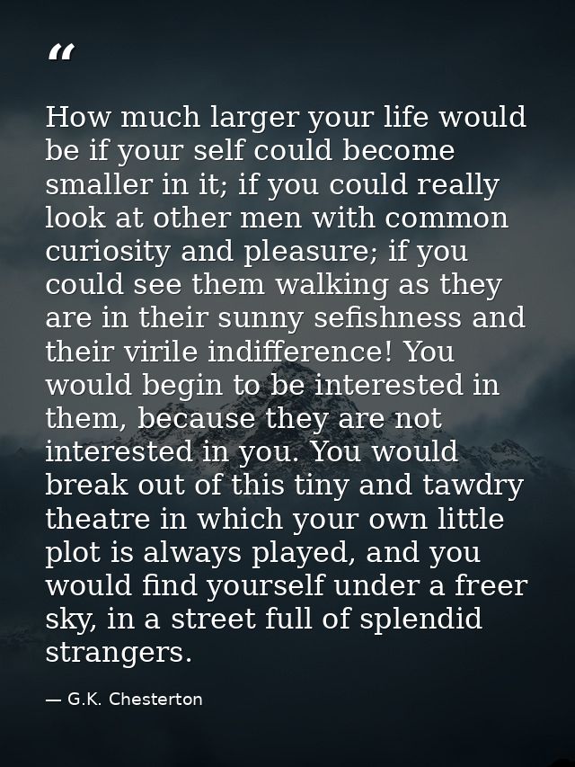 How much larger your life would be if your self could become smaller in it; if you could really look at other men with c — G.K. Chesterton
