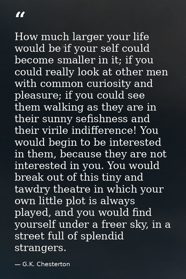 How much larger your life would be if your self could become smaller in it; if you could really look at other men with c — G.K. Chesterton