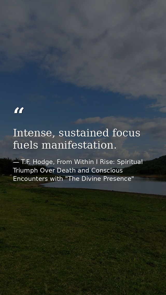Intense, sustained focus fuels manifestation. — T.F. Hodge, From Within I Rise: Spiritual Triumph Over Death and Conscious Encounters with "The Divine Presence"