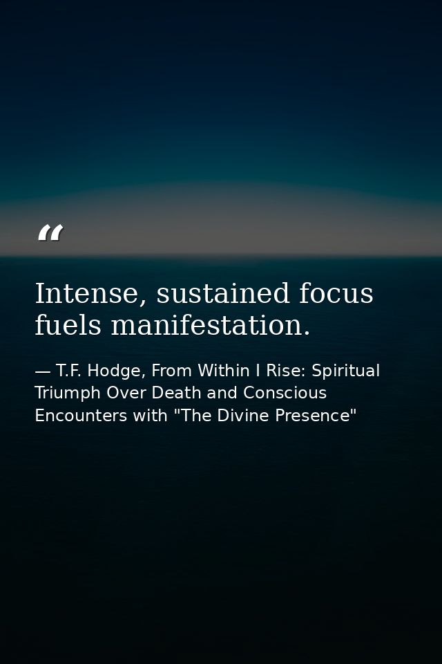 Intense, sustained focus fuels manifestation. — T.F. Hodge, From Within I Rise: Spiritual Triumph Over Death and Conscious Encounters with "The Divine Presence"
