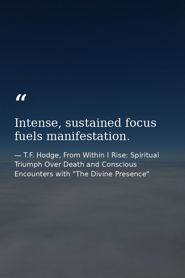 Intense, sustained focus fuels manifestation. — T.F. Hodge, From Within I Rise: Spiritual Triumph Over Death and Conscious Encounters with "The Divine Presence"
