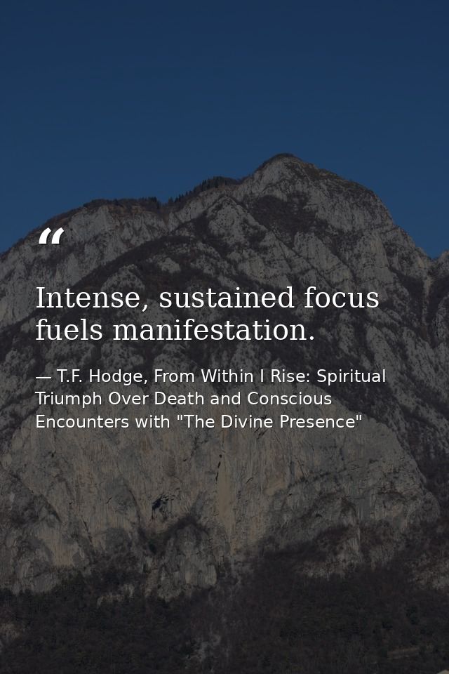 Intense, sustained focus fuels manifestation. — T.F. Hodge, From Within I Rise: Spiritual Triumph Over Death and Conscious Encounters with "The Divine Presence"