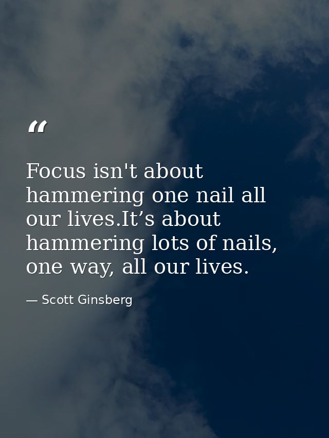Focus isn't about hammering one nail all our lives.It’s about hammering lots of nails, one way, all our lives. — Scott Ginsberg