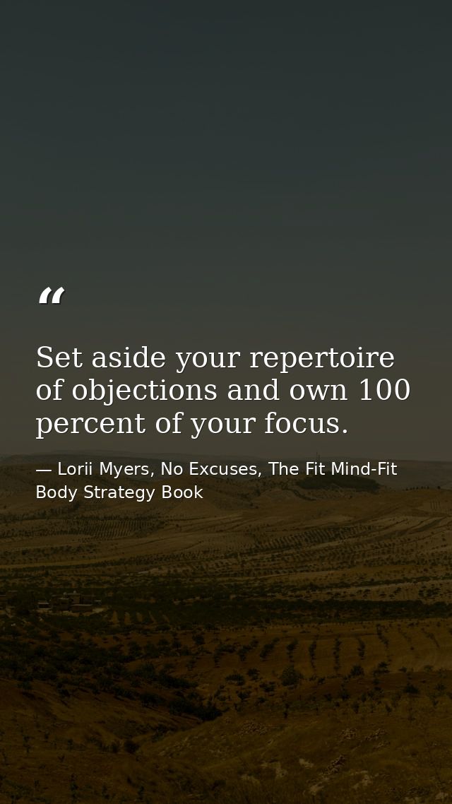 Set aside your repertoire of objections and own 100 percent of your focus. — Lorii Myers, No Excuses, The Fit Mind-Fit Body Strategy Book