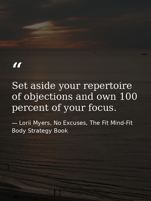 Set aside your repertoire of objections and own 100 percent of your focus. — Lorii Myers, No Excuses, The Fit Mind-Fit Body Strategy Book